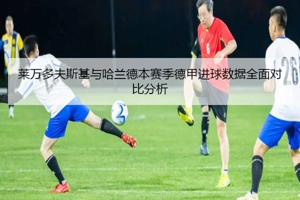 莱万多夫斯基与哈兰德本赛季德甲进球数据全面对比分析